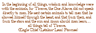 In the beginning of all things, wisdom and knowledge were with the animals, for Tirawa, the One Above, did not speak directly to man. He sent certain animals to tell men that he showed himself through the beast, and that from them, and from the stars and the sun and moon should man learn.. all things tell of Tirawa. (Eagle Chief (Letakos-Lesa) - Pawnee)